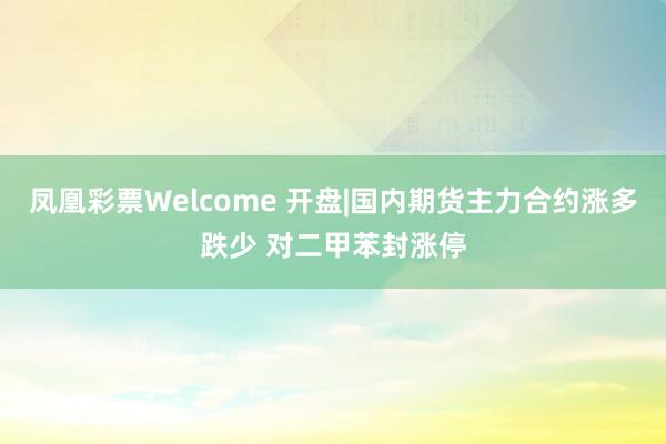 凤凰彩票Welcome 开盘|国内期货主力合约涨多跌少 对二甲苯封涨停