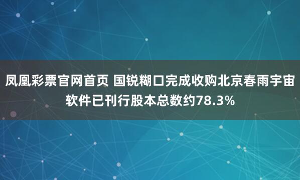凤凰彩票官网首页 国锐糊口完成收购北京春雨宇宙软件已刊行股本总数约78.3%