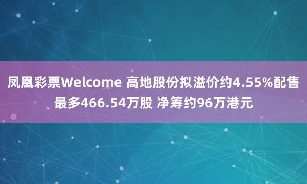 凤凰彩票Welcome 高地股份拟溢价约4.55%配售最多466.54万股 净筹约96万港元
