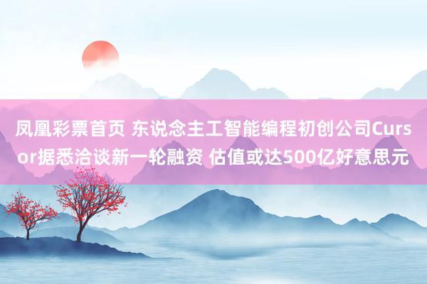 凤凰彩票首页 东说念主工智能编程初创公司Cursor据悉洽谈新一轮融资 估值或达500亿好意思元