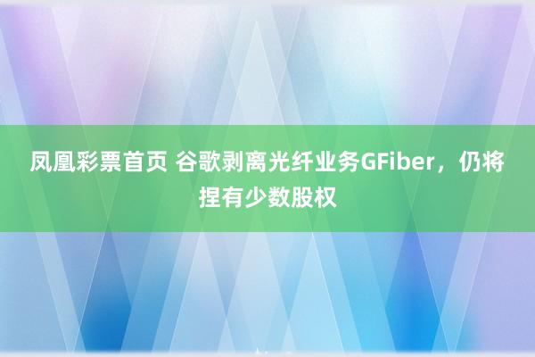 凤凰彩票首页 谷歌剥离光纤业务GFiber，仍将捏有少数股权