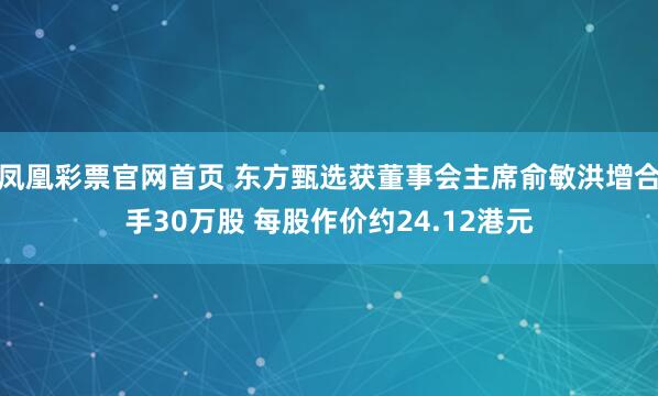 凤凰彩票官网首页 东方甄选获董事会主席俞敏洪增合手30万股 每股作价约24.12港元