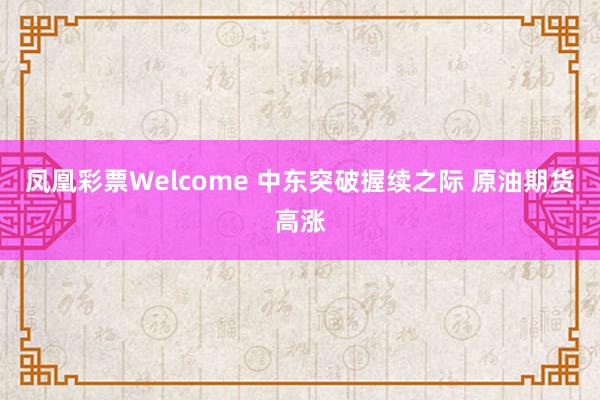 凤凰彩票Welcome 中东突破握续之际 原油期货高涨