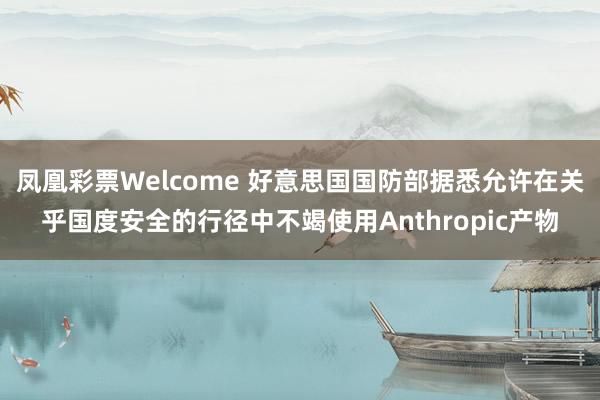 凤凰彩票Welcome 好意思国国防部据悉允许在关乎国度安全的行径中不竭使用Anthropic产物