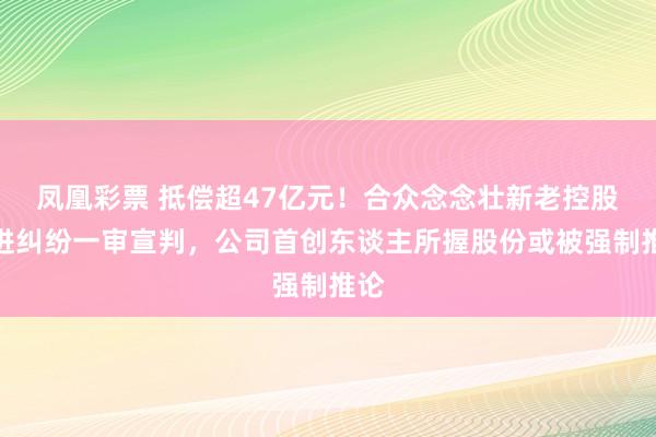 凤凰彩票 抵偿超47亿元！合众念念壮新老控股推进纠纷一审宣判，公司首创东谈主所握股份或被强制推论