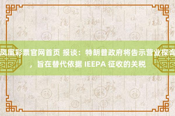 凤凰彩票官网首页 报谈：特朗普政府将告示营业探询，旨在替代依据 IEEPA 征收的关税