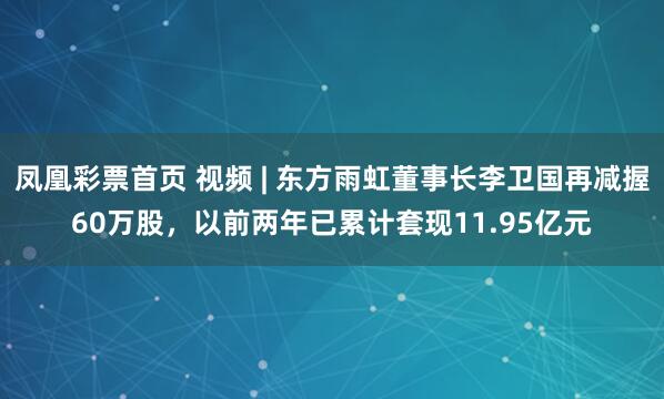 凤凰彩票首页 视频 | 东方雨虹董事长李卫国再减握60万股，以前两年已累计套现11.95亿元