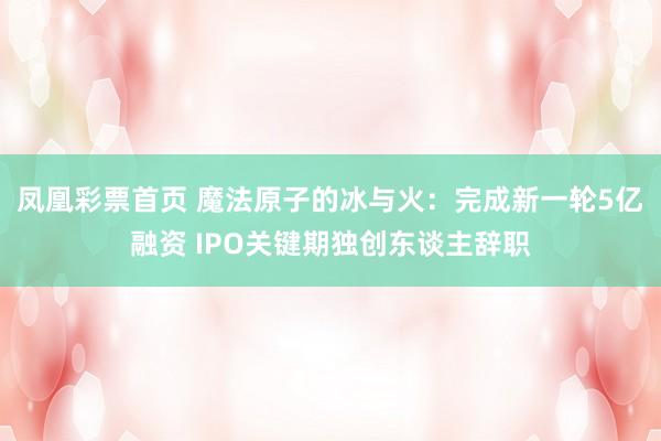 凤凰彩票首页 魔法原子的冰与火：完成新一轮5亿融资 IPO关键期独创东谈主辞职
