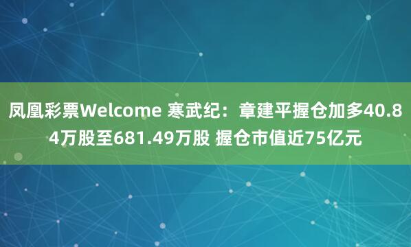 凤凰彩票Welcome 寒武纪：章建平握仓加多40.84万股至681.49万股 握仓市值近75亿元