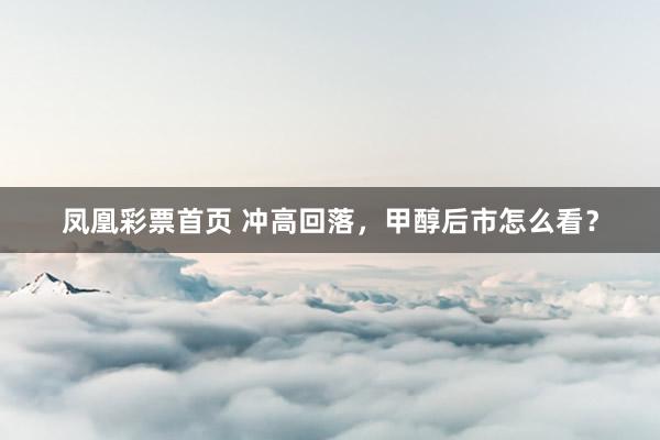 凤凰彩票首页 冲高回落，甲醇后市怎么看？