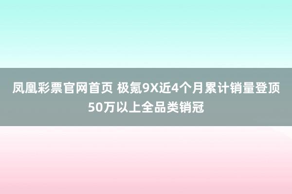 凤凰彩票官网首页 极氪9X近4个月累计销量登顶50万以上全品类销冠