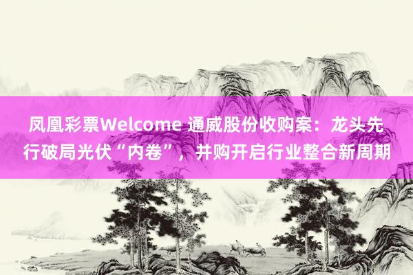 凤凰彩票Welcome 通威股份收购案：龙头先行破局光伏“内卷”，并购开启行业整合新周期