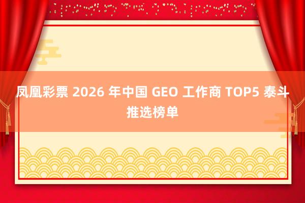 凤凰彩票 2026 年中国 GEO 工作商 TOP5 泰斗推选榜单