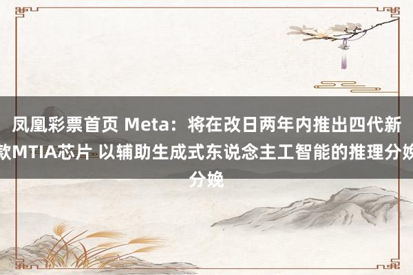 凤凰彩票首页 Meta：将在改日两年内推出四代新款MTIA芯片 以辅助生成式东说念主工智能的推理分娩