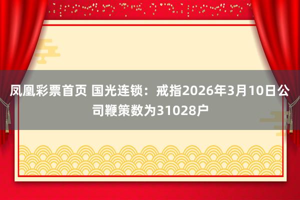 凤凰彩票首页 国光连锁：戒指2026年3月10日公司鞭策数为31028户