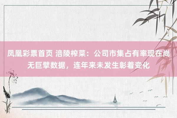 凤凰彩票首页 涪陵榨菜：公司市集占有率现在尚无巨擘数据，连年来未发生彰着变化
