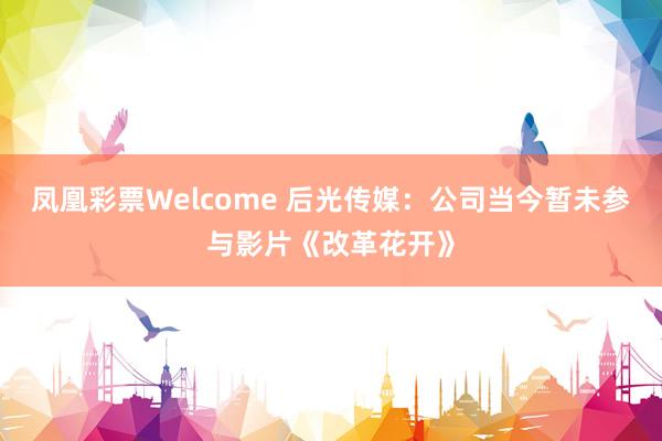 凤凰彩票Welcome 后光传媒：公司当今暂未参与影片《改革花开》