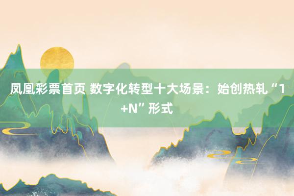 凤凰彩票首页 数字化转型十大场景：始创热轧“1+N”形式