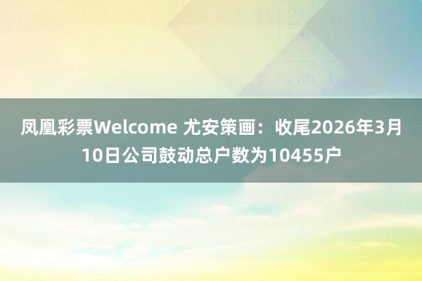 凤凰彩票Welcome 尤安策画：收尾2026年3月10日公司鼓动总户数为10455户