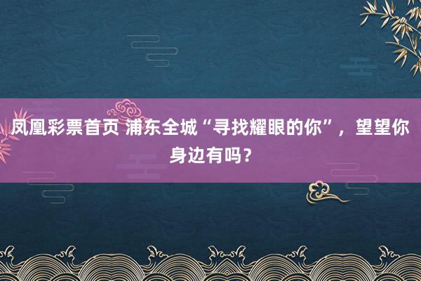 凤凰彩票首页 浦东全城“寻找耀眼的你”，望望你身边有吗？