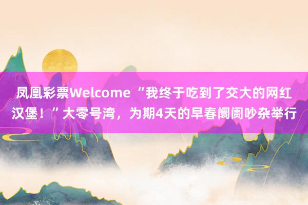 凤凰彩票Welcome “我终于吃到了交大的网红汉堡！”大零号湾，为期4天的早春阛阓吵杂举行