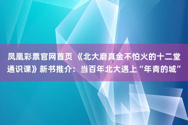 凤凰彩票官网首页 《北大磨真金不怕火的十二堂通识课》新书推介：当百年北大遇上“年青的城”