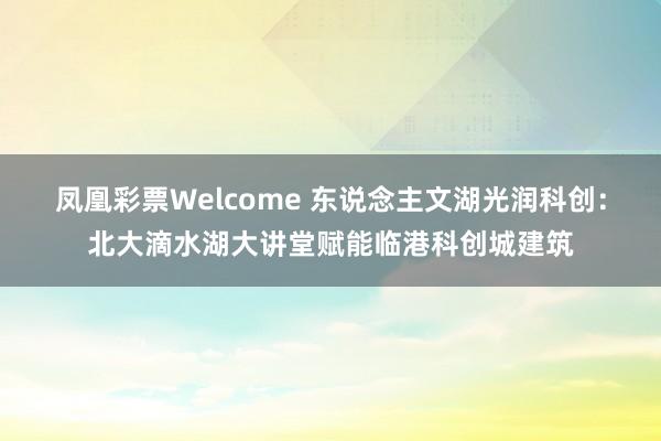 凤凰彩票Welcome 东说念主文湖光润科创：北大滴水湖大讲堂赋能临港科创城建筑