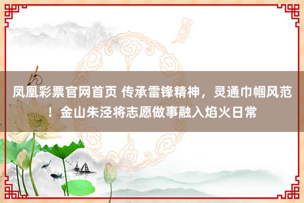 凤凰彩票官网首页 传承雷锋精神，灵通巾帼风范！金山朱泾将志愿做事融入焰火日常
