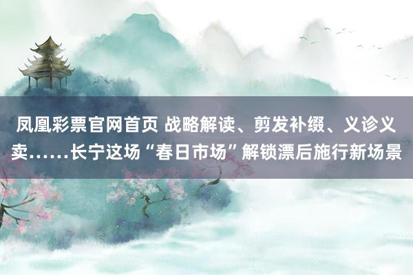 凤凰彩票官网首页 战略解读、剪发补缀、义诊义卖……长宁这场“春日市场”解锁漂后施行新场景