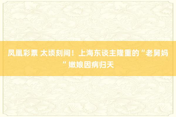 凤凰彩票 太顷刻间！上海东谈主隆重的“老舅妈”嫩娘因病归天