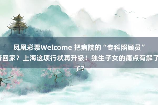 凤凰彩票Welcome 把病院的“专科照顾员”带回家？上海这项行状再升级！独生子女的痛点有解了？