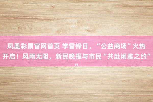 凤凰彩票官网首页 学雷锋日，“公益商场”火热开启！风雨无阻，新民晚报与市民“共赴闲雅之约”