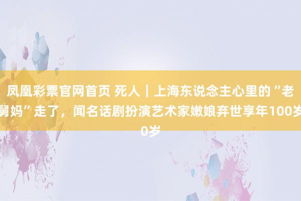 凤凰彩票官网首页 死人｜上海东说念主心里的“老舅妈”走了，闻名话剧扮演艺术家嫩娘弃世享年100岁