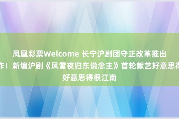 凤凰彩票Welcome 长宁沪剧团守正改革推出又一力作！新编沪剧《风雪夜归东说念主》首轮献艺好意思得很江南