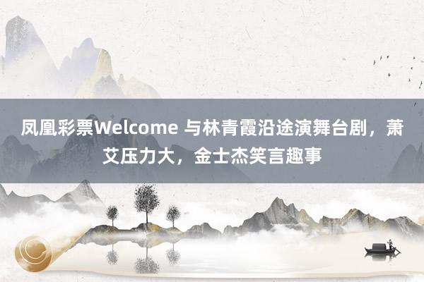 凤凰彩票Welcome 与林青霞沿途演舞台剧，萧艾压力大，金士杰笑言趣事