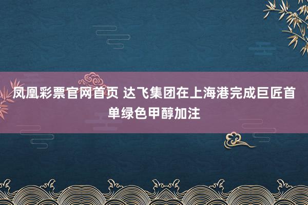 凤凰彩票官网首页 达飞集团在上海港完成巨匠首单绿色甲醇加注