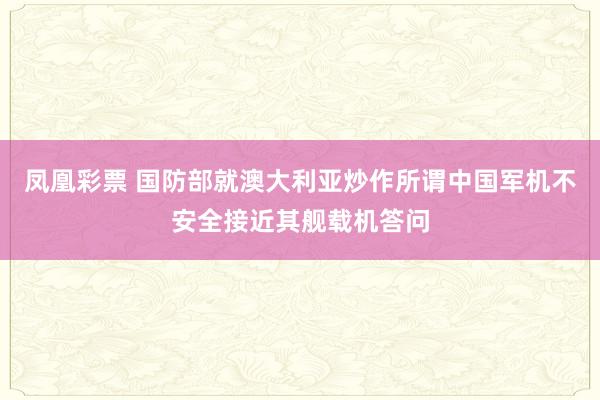 凤凰彩票 国防部就澳大利亚炒作所谓中国军机不安全接近其舰载机答问