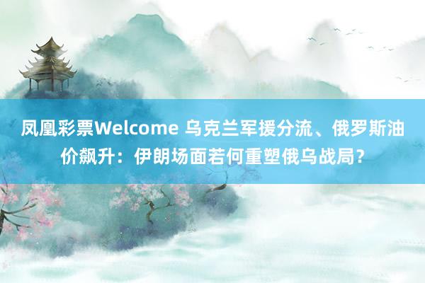 凤凰彩票Welcome 乌克兰军援分流、俄罗斯油价飙升：伊朗场面若何重塑俄乌战局？
