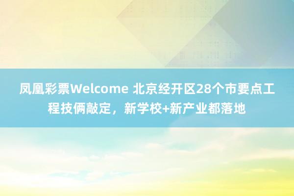 凤凰彩票Welcome 北京经开区28个市要点工程技俩敲定，新学校+新产业都落地