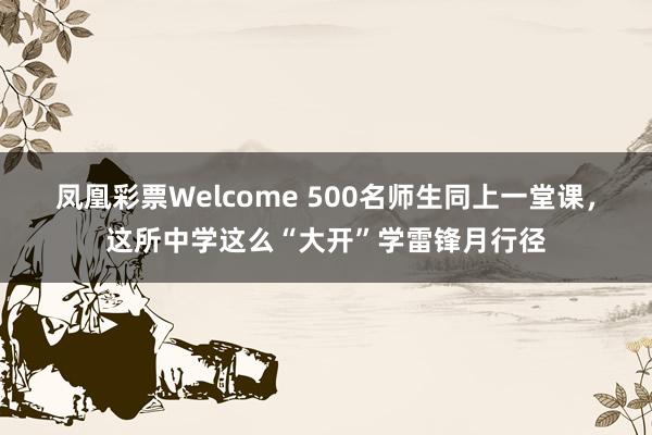 凤凰彩票Welcome 500名师生同上一堂课，这所中学这么“大开”学雷锋月行径