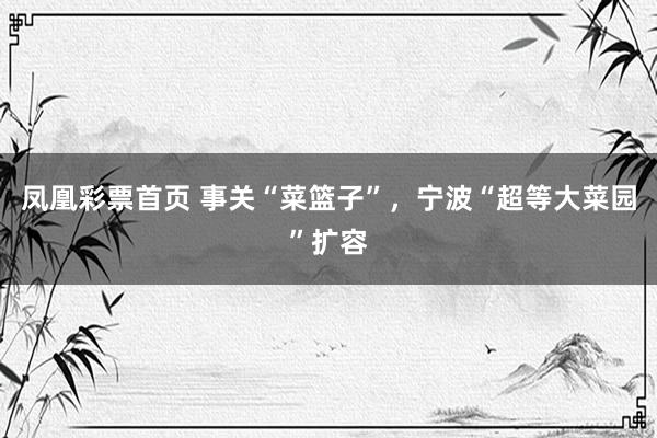 凤凰彩票首页 事关“菜篮子”，宁波“超等大菜园”扩容