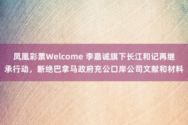 凤凰彩票Welcome 李嘉诚旗下长江和记再继承行动，断绝巴拿马政府充公口岸公司文献和材料
