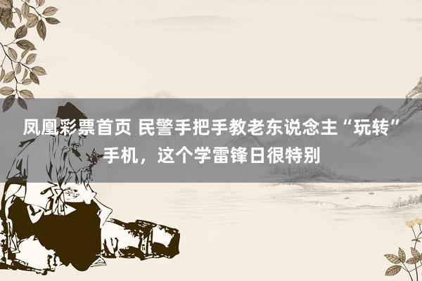 凤凰彩票首页 民警手把手教老东说念主“玩转”手机，这个学雷锋日很特别