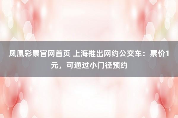 凤凰彩票官网首页 上海推出网约公交车：票价1元，可通过小门径预约
