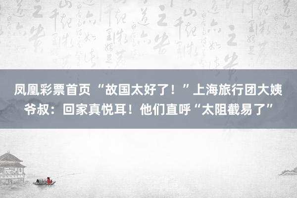 凤凰彩票首页 “故国太好了！”上海旅行团大姨爷叔：回家真悦耳！他们直呼“太阻截易了”