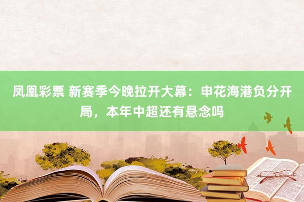 凤凰彩票 新赛季今晚拉开大幕：申花海港负分开局，本年中超还有悬念吗