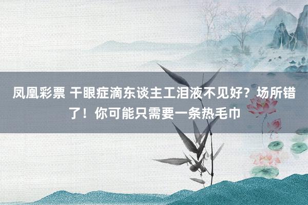 凤凰彩票 干眼症滴东谈主工泪液不见好？场所错了！你可能只需要一条热毛巾
