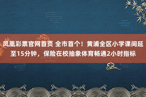 凤凰彩票官网首页 全市首个！黄浦全区小学课间延至15分钟，保险在校抽象体育畅通2小时指标