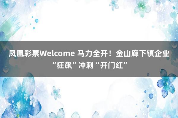 凤凰彩票Welcome 马力全开！金山廊下镇企业“狂飙”冲刺“开门红”
