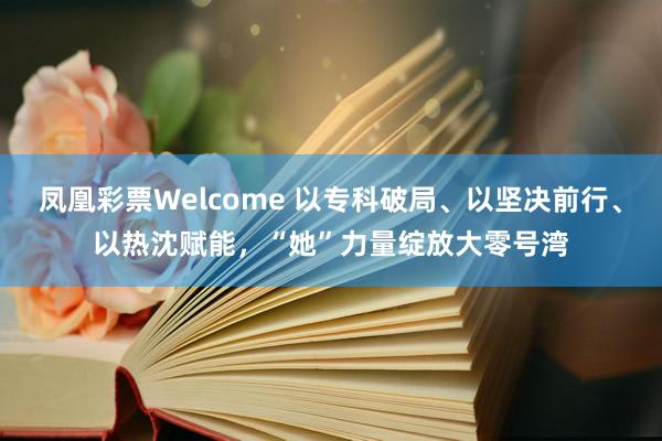 凤凰彩票Welcome 以专科破局、以坚决前行、以热沈赋能，“她”力量绽放大零号湾